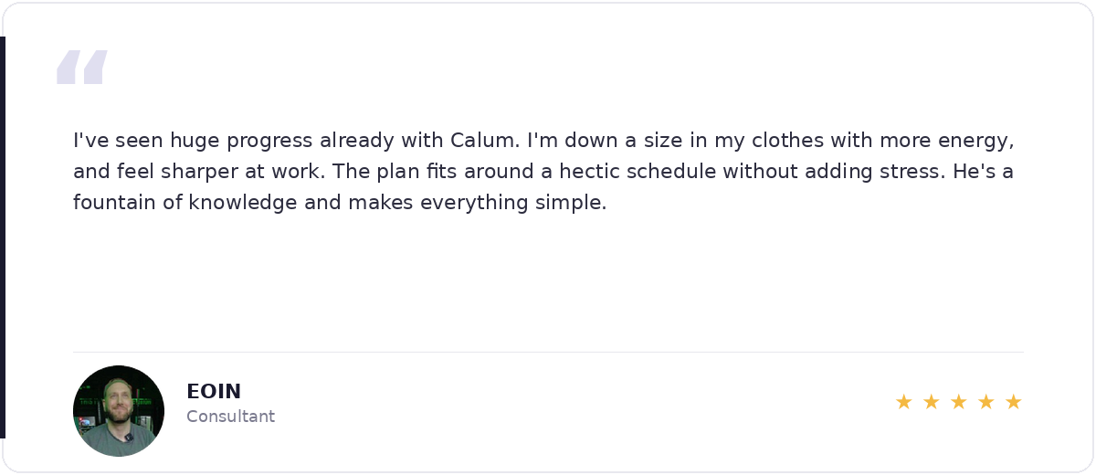5-star review from Eoin, Consultant — I've seen huge progress already with Calum. Down a size in my clothes with more energy and feel sharper at work.