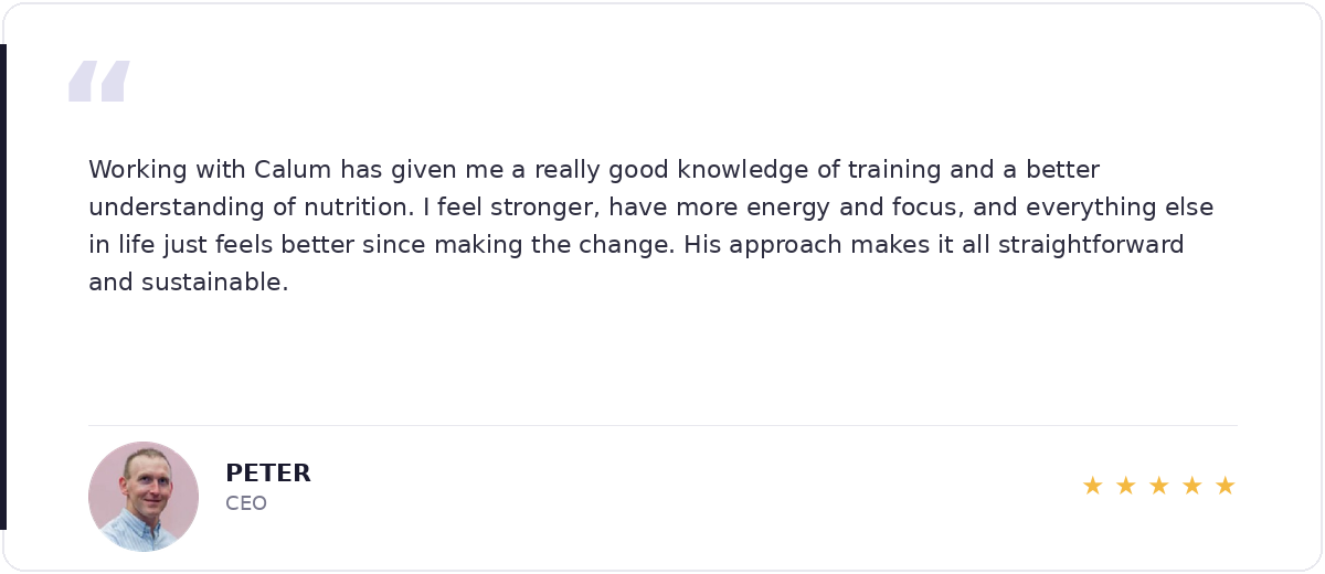 5-star review from Peter, CEO — Working with Calum has given me a really good knowledge of training and a better understanding of nutrition.